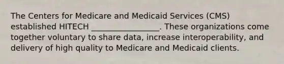 The Centers for Medicare and Medicaid Services (CMS) established HITECH _________________. These organizations come together voluntary to share data, increase interoperability, and delivery of high quality to Medicare and Medicaid clients. ​