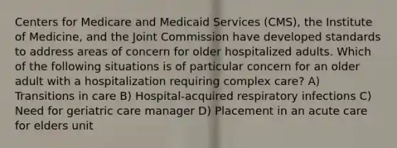 Centers for Medicare and Medicaid Services (CMS), the Institute of Medicine, and the Joint Commission have developed standards to address areas of concern for older hospitalized adults. Which of the following situations is of particular concern for an older adult with a hospitalization requiring complex care? A) Transitions in care B) Hospital-acquired respiratory infections C) Need for geriatric care manager D) Placement in an acute care for elders unit