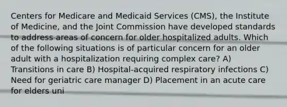 Centers for Medicare and Medicaid Services (CMS), the Institute of Medicine, and the Joint Commission have developed standards to address areas of concern for older hospitalized adults. Which of the following situations is of particular concern for an older adult with a hospitalization requiring complex care? A) Transitions in care B) Hospital-acquired respiratory infections C) Need for geriatric care manager D) Placement in an acute care for elders uni