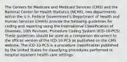 The Centers for Medicare and Medicaid Services (CMS) and the National Center for Health Statistics (NCHS), two departments within the U.S. Federal Government's Department of Health and Human Services (DHHS) provide the following guidelines for coding and reporting using the International Classification of Diseases, 10th Revision, Procedure Coding System (ICD-10-PCS). These guidelines should be used as a companion document to the official version of the ICD-10-PCS as published on the CMS website. The ICD-10-PCS is a procedure classification published by the United States for classifying procedures performed in hospital inpatient health care settings.