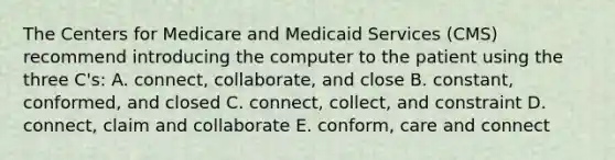 The Centers for Medicare and Medicaid Services (CMS) recommend introducing the computer to the patient using the three C's: A. connect, collaborate, and close B. constant, conformed, and closed C. connect, collect, and constraint D. connect, claim and collaborate E. conform, care and connect