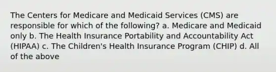 The Centers for Medicare and Medicaid Services (CMS) are responsible for which of the following? a. Medicare and Medicaid only b. The Health Insurance Portability and Accountability Act (HIPAA) c. The Children's Health Insurance Program (CHIP) d. All of the above