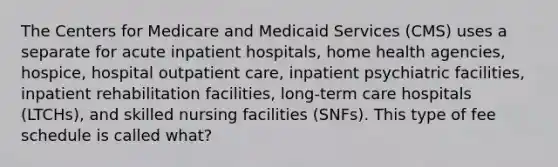 The Centers for Medicare and Medicaid Services (CMS) uses a separate for acute inpatient hospitals, home health agencies, hospice, hospital outpatient care, inpatient psychiatric facilities, inpatient rehabilitation facilities, long-term care hospitals (LTCHs), and skilled nursing facilities (SNFs). This type of fee schedule is called what?