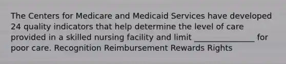 The Centers for Medicare and Medicaid Services have developed 24 quality indicators that help determine the level of care provided in a skilled nursing facility and limit _______________ for poor care. Recognition Reimbursement Rewards Rights