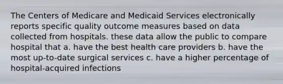 The Centers of Medicare and Medicaid Services electronically reports specific quality outcome measures based on data collected from hospitals. these data allow the public to compare hospital that a. have the best health care providers b. have the most up-to-date surgical services c. have a higher percentage of hospital-acquired infections