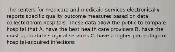 The centers for medicare and medicaid services electronically reports specific quality outcome measures based on data collected from hospitals. These data allow the public to compare hospital that A. have the best health care providers B. have the most up-to-date surgical services C. have a higher percentage of hospital-acquired infections