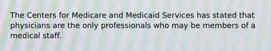 The Centers for Medicare and Medicaid Services has stated that physicians are the only professionals who may be members of a medical staff.