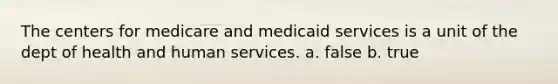 The centers for medicare and medicaid services is a unit of the dept of health and human services. a. false b. true