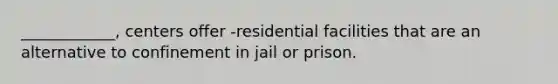 ____________, centers offer -residential facilities that are an alternative to confinement in jail or prison.