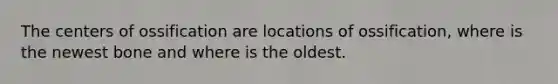 The centers of ossification are locations of ossification, where is the newest bone and where is the oldest.