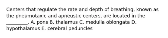 Centers that regulate the rate and depth of breathing, known as the pneumotaxic and apneustic centers, are located in the _________. A. pons B. thalamus C. medulla oblongata D. hypothalamus E. cerebral peduncles