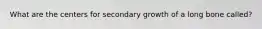 What are the centers for secondary growth of a long bone called?