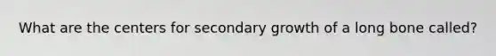 What are the centers for secondary growth of a long bone called?