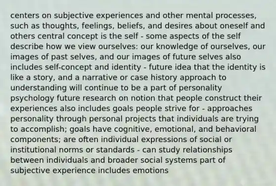 centers on subjective experiences and other mental processes, such as thoughts, feelings, beliefs, and desires about oneself and others central concept is the self - some aspects of the self describe how we view ourselves: our knowledge of ourselves, our images of past selves, and our images of future selves also includes self-concept and identity - future idea that the identity is like a story, and a narrative or case history approach to understanding will continue to be a part of personality psychology future research on notion that people construct their experiences also includes goals people strive for - approaches personality through personal projects that individuals are trying to accomplish; goals have cognitive, emotional, and behavioral components; are often individual expressions of social or institutional norms or standards - can study relationships between individuals and broader social systems part of subjective experience includes emotions