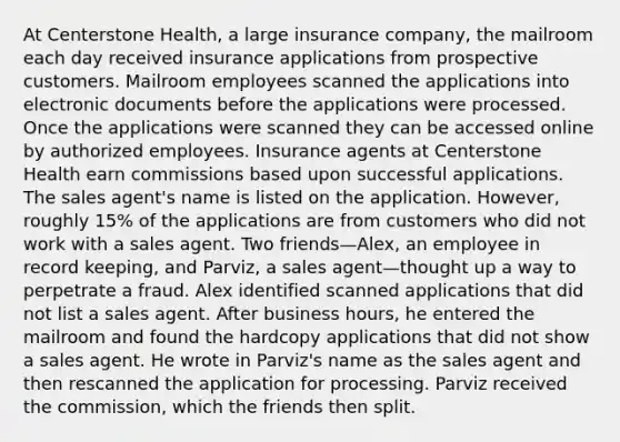 At Centerstone Health, a large insurance company, the mailroom each day received insurance applications from prospective customers. Mailroom employees scanned the applications into electronic documents before the applications were processed. Once the applications were scanned they can be accessed online by authorized employees. Insurance agents at Centerstone Health earn commissions based upon successful applications. The sales agent's name is listed on the application. However, roughly 15% of the applications are from customers who did not work with a sales agent. Two friends—Alex, an employee in record keeping, and Parviz, a sales agent—thought up a way to perpetrate a fraud. Alex identified scanned applications that did not list a sales agent. After business hours, he entered the mailroom and found the hardcopy applications that did not show a sales agent. He wrote in Parviz's name as the sales agent and then rescanned the application for processing. Parviz received the commission, which the friends then split.