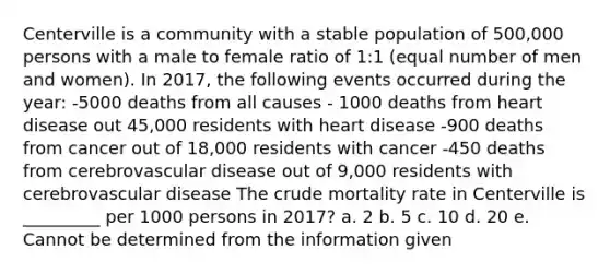 Centerville is a community with a stable population of 500,000 persons with a male to female ratio of 1:1 (equal number of men and women). In 2017, the following events occurred during the year: -5000 deaths from all causes - 1000 deaths from heart disease out 45,000 residents with heart disease -900 deaths from cancer out of 18,000 residents with cancer -450 deaths from cerebrovascular disease out of 9,000 residents with cerebrovascular disease The crude mortality rate in Centerville is _________ per 1000 persons in 2017? a. 2 b. 5 c. 10 d. 20 e. Cannot be determined from the information given