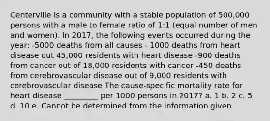 Centerville is a community with a stable population of 500,000 persons with a male to female ratio of 1:1 (equal number of men and women). In 2017, the following events occurred during the year: -5000 deaths from all causes - 1000 deaths from heart disease out 45,000 residents with heart disease -900 deaths from cancer out of 18,000 residents with cancer -450 deaths from cerebrovascular disease out of 9,000 residents with cerebrovascular disease The cause-specific mortality rate for heart disease _________ per 1000 persons in 2017? a. 1 b. 2 c. 5 d. 10 e. Cannot be determined from the information given