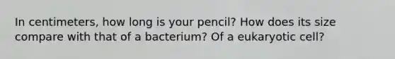 In centimeters, how long is your pencil? How does its size compare with that of a bacterium? Of a eukaryotic cell?