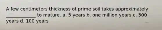 A few centimeters thickness of prime soil takes approximately _____________ to mature. a. 5 years b. one million years c. 500 years d. 100 years