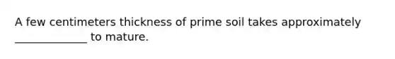 A few centimeters thickness of prime soil takes approximately _____________ to mature.