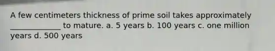 A few centimeters thickness of prime soil takes approximately _____________ to mature. a. 5 years b. 100 years c. one million years d. 500 years