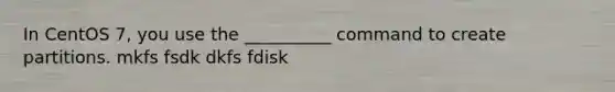 In CentOS 7, you use the __________ command to create partitions. mkfs fsdk dkfs fdisk