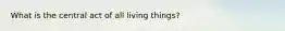 What is the central act of all living things?