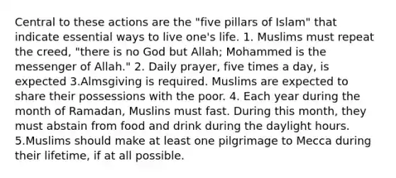 Central to these actions are the "five pillars of Islam" that indicate essential ways to live one's life. 1. Muslims must repeat the creed, "there is no God but Allah; Mohammed is the messenger of Allah." 2. Daily prayer, five times a day, is expected 3.Almsgiving is required. Muslims are expected to share their possessions with the poor. 4. Each year during the month of Ramadan, Muslins must fast. During this month, they must abstain from food and drink during the daylight hours. 5.Muslims should make at least one pilgrimage to Mecca during their lifetime, if at all possible.