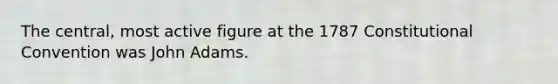 The central, most active figure at the 1787 Constitutional Convention was John Adams.