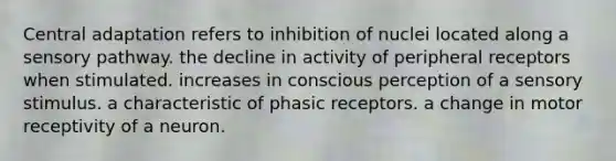 Central adaptation refers to inhibition of nuclei located along a sensory pathway. the decline in activity of peripheral receptors when stimulated. increases in conscious perception of a sensory stimulus. a characteristic of phasic receptors. a change in motor receptivity of a neuron.