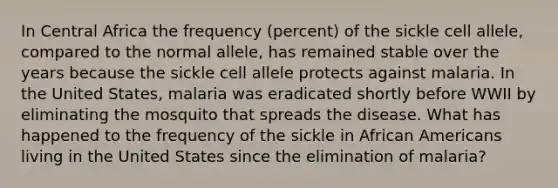 In Central Africa the frequency (percent) of the sickle cell allele, compared to the normal allele, has remained stable over the years because the sickle cell allele protects against malaria. In the United States, malaria was eradicated shortly before WWII by eliminating the mosquito that spreads the disease. What has happened to the frequency of the sickle in African Americans living in the United States since the elimination of malaria?