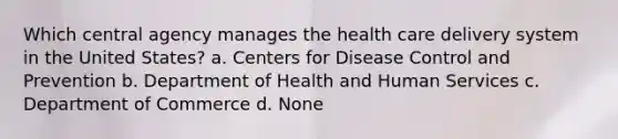 Which central agency manages the health care delivery system in the United States? a. Centers for Disease Control and Prevention b. Department of Health and Human Services c. Department of Commerce d. None