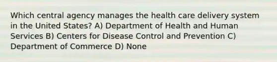 Which central agency manages the health care delivery system in the United States? A) Department of Health and Human Services B) Centers for Disease Control and Prevention C) Department of Commerce D) None