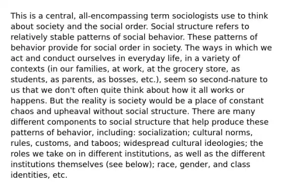 This is a central, all-encompassing term sociologists use to think about society and the social order. Social structure refers to relatively stable patterns of social behavior. These patterns of behavior provide for social order in society. The ways in which we act and conduct ourselves in everyday life, in a variety of contexts (in our families, at work, at the grocery store, as students, as parents, as bosses, etc.), seem so second-nature to us that we don't often quite think about how it all works or happens. But the reality is society would be a place of constant chaos and upheaval without social structure. There are many different components to social structure that help produce these patterns of behavior, including: socialization; cultural norms, rules, customs, and taboos; widespread cultural ideologies; the roles we take on in different institutions, as well as the different institutions themselves (see below); race, gender, and class identities, etc.