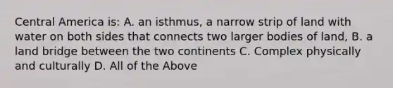 Central America is: A. an isthmus, a narrow strip of land with water on both sides that connects two larger bodies of land, B. a land bridge between the two continents C. Complex physically and culturally D. All of the Above