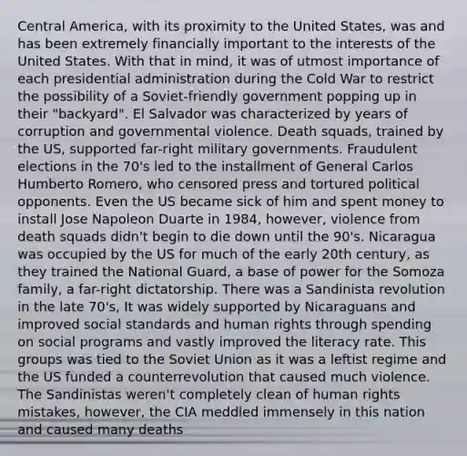 Central America, with its proximity to the United States, was and has been extremely financially important to the interests of the United States. With that in mind, it was of utmost importance of each presidential administration during the Cold War to restrict the possibility of a Soviet-friendly government popping up in their "backyard". El Salvador was characterized by years of corruption and governmental violence. Death squads, trained by the US, supported far-right military governments. Fraudulent elections in the 70's led to the installment of General Carlos Humberto Romero, who censored press and tortured political opponents. Even the US became sick of him and spent money to install Jose Napoleon Duarte in 1984, however, violence from death squads didn't begin to die down until the 90's. Nicaragua was occupied by the US for much of the early 20th century, as they trained the National Guard, a base of power for the Somoza family, a far-right dictatorship. There was a Sandinista revolution in the late 70's, It was widely supported by Nicaraguans and improved social standards and human rights through spending on social programs and vastly improved the literacy rate. This groups was tied to the Soviet Union as it was a leftist regime and the US funded a counterrevolution that caused much violence. The Sandinistas weren't completely clean of human rights mistakes, however, the CIA meddled immensely in this nation and caused many deaths