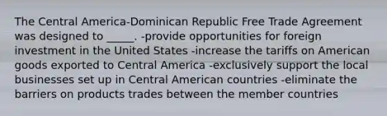 The Central America-Dominican Republic Free Trade Agreement was designed to _____. -provide opportunities for foreign investment in the United States -increase the tariffs on American goods exported to Central America -exclusively support the local businesses set up in Central American countries -eliminate the barriers on products trades between the member countries