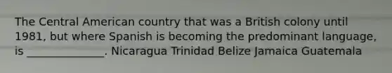 The Central American country that was a British colony until 1981, but where Spanish is becoming the predominant language, is ______________. Nicaragua Trinidad Belize Jamaica Guatemala