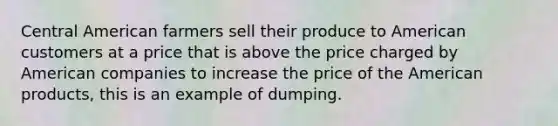 Central American farmers sell their produce to American customers at a price that is above the price charged by American companies to increase the price of the American products, this is an example of dumping.