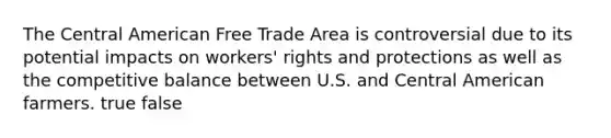 The Central American Free Trade Area is controversial due to its potential impacts on workers' rights and protections as well as the competitive balance between U.S. and Central American farmers. true false