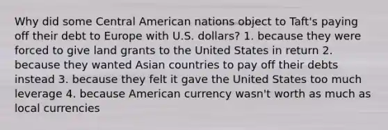 Why did some Central American nations object to Taft's paying off their debt to Europe with U.S. dollars? 1. because they were forced to give land grants to the United States in return 2. because they wanted Asian countries to pay off their debts instead 3. because they felt it gave the United States too much leverage 4. because American currency wasn't worth as much as local currencies