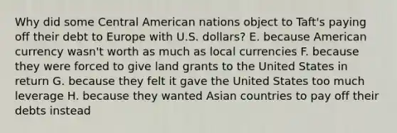 Why did some Central American nations object to Taft's paying off their debt to Europe with U.S. dollars? E. because American currency wasn't worth as much as local currencies F. because they were forced to give land grants to the United States in return G. because they felt it gave the United States too much leverage H. because they wanted Asian countries to pay off their debts instead