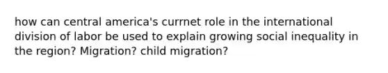 how can central america's currnet role in the international division of labor be used to explain growing social inequality in the region? Migration? child migration?