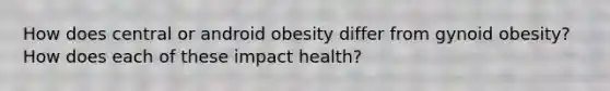 How does central or android obesity differ from gynoid obesity? How does each of these impact health?