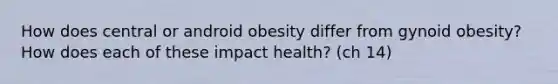 How does central or android obesity differ from gynoid obesity? How does each of these impact health? (ch 14)