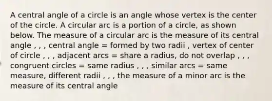 A central angle of a circle is an angle whose vertex is the center of the circle. A circular arc is a portion of a circle, as shown below. The measure of a circular arc is the measure of its central angle , , , central angle = formed by two radii , vertex of center of circle , , , adjacent arcs = share a radius, do not overlap , , , congruent circles = same radius , , , similar arcs = same measure, different radii , , , the measure of a minor arc is the measure of its central angle