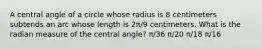 A central angle of a circle whose radius is 8 centimeters subtends an arc whose length is 2π/9 centimeters. What is the radian measure of the central angle? π/36 π/20 π/18 π/16