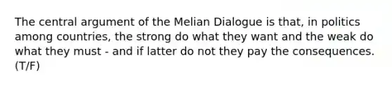 The central argument of the Melian Dialogue is that, in politics among countries, the strong do what they want and the weak do what they must - and if latter do not they pay the consequences.(T/F)