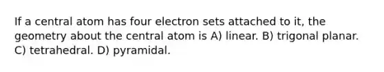 If a central atom has four electron sets attached to it, the geometry about the central atom is A) linear. B) trigonal planar. C) tetrahedral. D) pyramidal.