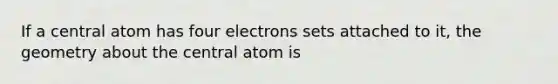 If a central atom has four electrons sets attached to it, the geometry about the central atom is